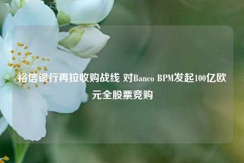 裕信银行再拉收购战线 对Banco BPM发起100亿欧元全股票竞购-第1张图片-特色小吃做法