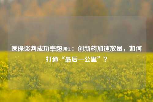 医保谈判成功率超90%：创新药加速放量，如何打通“最后一公里”？-第1张图片-特色小吃做法