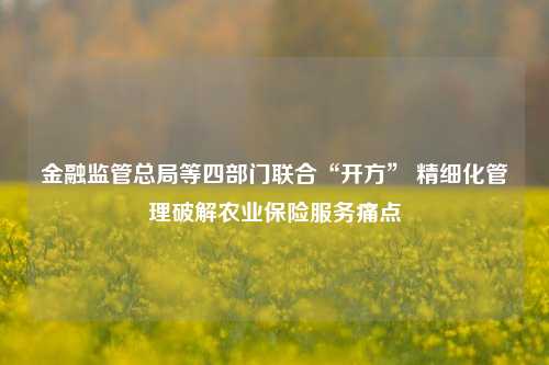 金融监管总局等四部门联合“开方” 精细化管理破解农业保险服务痛点-第1张图片-特色小吃做法