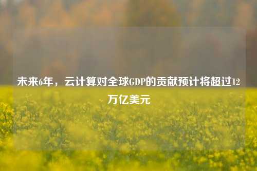 未来6年，云计算对全球GDP的贡献预计将超过12万亿美元-第1张图片-特色小吃做法