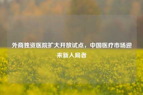 外商独资医院扩大开放试点，中国医疗市场迎来新入局者-第1张图片-特色小吃做法