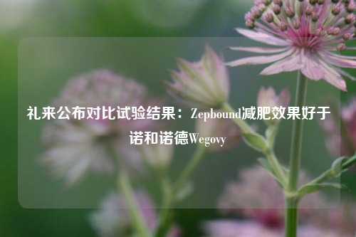 礼来公布对比试验结果：Zepbound减肥效果好于诺和诺德Wegovy-第1张图片-特色小吃做法