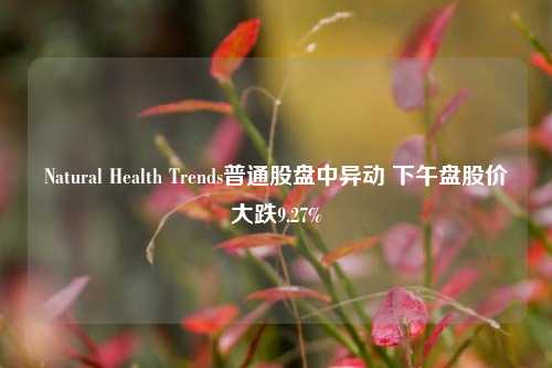 Natural Health Trends普通股盘中异动 下午盘股价大跌9.27%-第1张图片-特色小吃做法