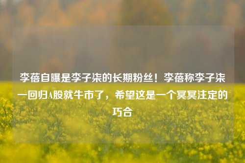 李蓓自曝是李子柒的长期粉丝！李蓓称李子柒一回归A股就牛市了，希望这是一个冥冥注定的巧合-第1张图片-特色小吃做法