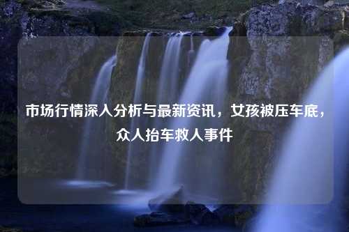 市场行情深入分析与最新资讯，女孩被压车底，众人抬车救人事件