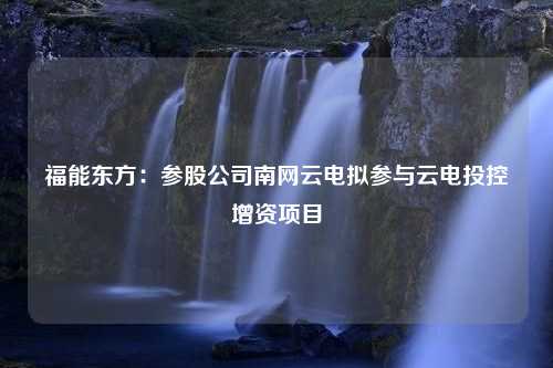 福能东方：参股公司南网云电拟参与云电投控增资项目