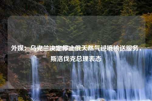 外媒：乌克兰决定停止俄天然气过境输送服务，斯洛伐克总理表态