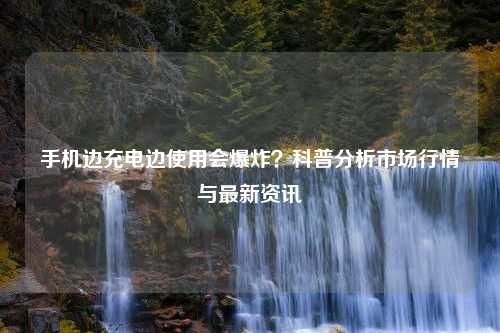 手机边充电边使用会爆炸？科普分析市场行情与最新资讯