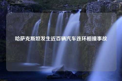 哈萨克斯坦发生近百辆汽车连环相撞事故