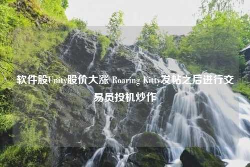 软件股Unity股价大涨 Roaring Kitty发帖之后进行交易员投机炒作