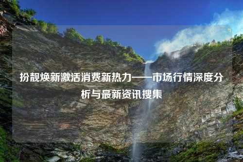 扮靓焕新激活消费新热力——市场行情深度分析与最新资讯搜集