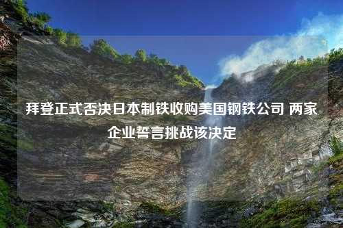 拜登正式否决日本制铁收购美国钢铁公司 两家企业誓言挑战该决定