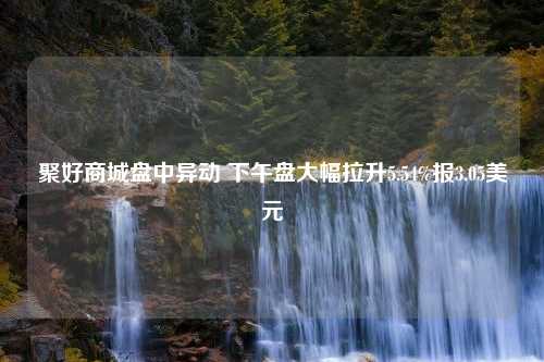 聚好商城盘中异动 下午盘大幅拉升5.54%报3.05美元