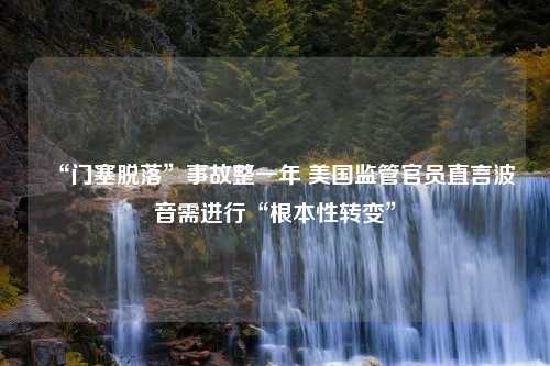 “门塞脱落”事故整一年 美国监管官员直言波音需进行“根本性转变”