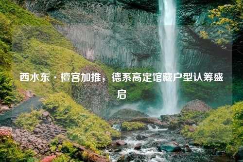 西水东·檀宫加推，德系高定馆藏户型认筹盛启