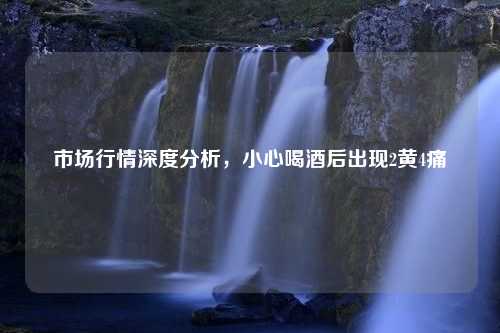 市场行情深度分析，小心喝酒后出现2黄4痛