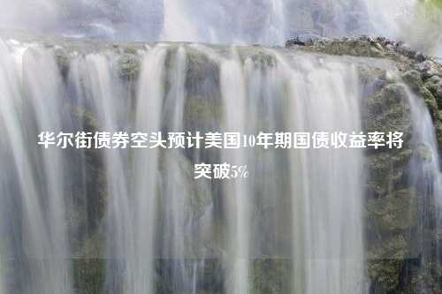 华尔街债券空头预计美国10年期国债收益率将突破5%