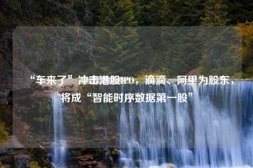 “车来了”冲击港股IPO，滴滴、阿里为股东，将成“智能时序数据第一股”