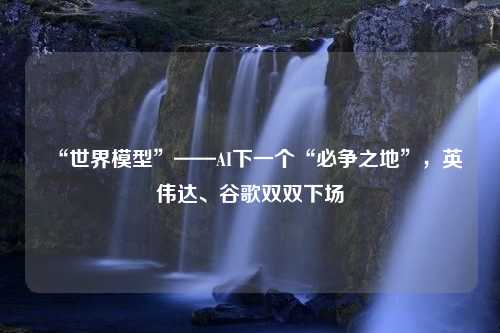 “世界模型”——AI下一个“必争之地”，英伟达、谷歌双双下场