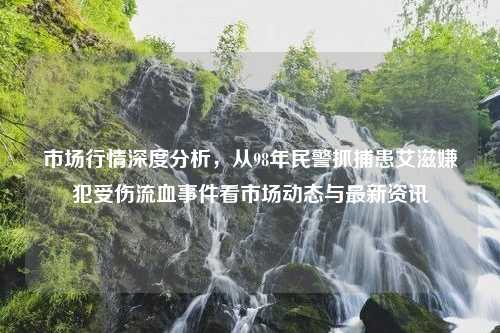 市场行情深度分析，从98年民警抓捕患艾滋嫌犯受伤流血事件看市场动态与最新资讯