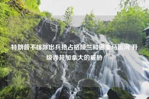 特朗普不排除出兵抢占格陵兰和巴拿马运河 升级吞并加拿大的威胁