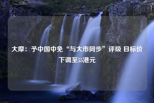 大摩：予中国中免“与大市同步”评级 目标价下调至55港元