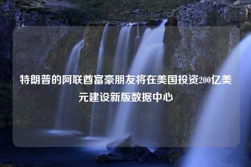 特朗普的阿联酋富豪朋友将在美国投资200亿美元建设新版数据中心