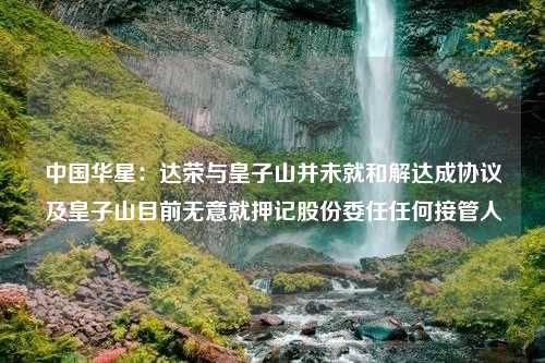 中国华星：达荣与皇子山并未就和解达成协议及皇子山目前无意就押记股份委任任何接管人