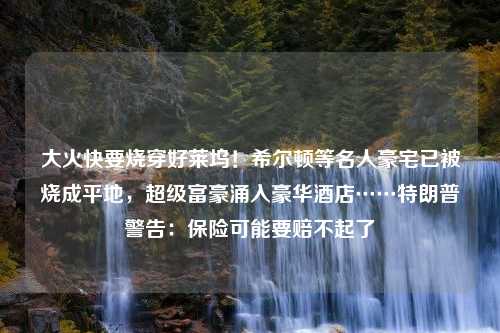 大火快要烧穿好莱坞！希尔顿等名人豪宅已被烧成平地，超级富豪涌入豪华酒店……特朗普警告：保险可能要赔不起了