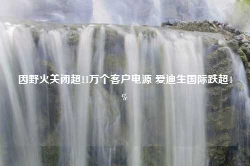 因野火关闭超11万个客户电源 爱迪生国际跌超4%