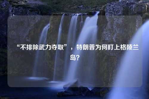 “不排除武力夺取”，特朗普为何盯上格陵兰岛？