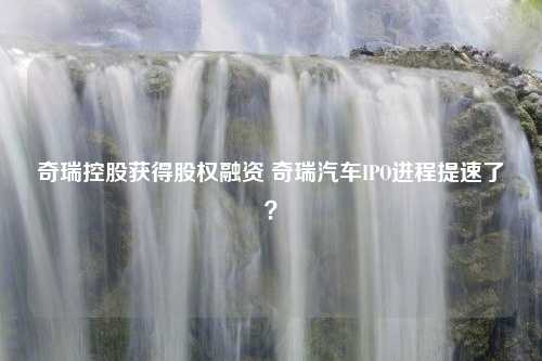 奇瑞控股获得股权融资 奇瑞汽车IPO进程提速了？