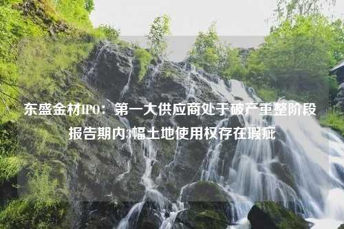 东盛金材IPO：第一大供应商处于破产重整阶段 报告期内3幅土地使用权存在瑕疵