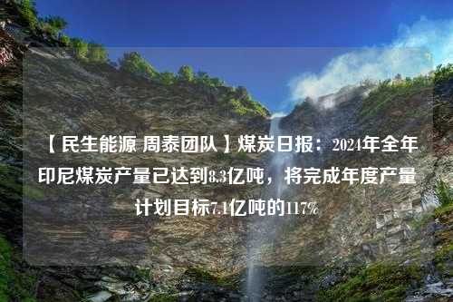 【民生能源 周泰团队】煤炭日报：2024年全年印尼煤炭产量已达到8.3亿吨，将完成年度产量计划目标7.1亿吨的117%