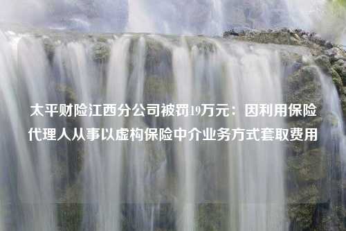 太平财险江西分公司被罚19万元：因利用保险代理人从事以虚构保险中介业务方式套取费用