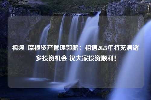 视频|摩根资产管理郭鹏：相信2025年将充满诸多投资机会 祝大家投资顺利！