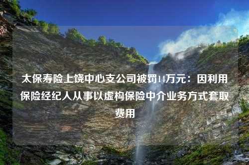 太保寿险上饶中心支公司被罚14万元：因利用保险经纪人从事以虚构保险中介业务方式套取费用