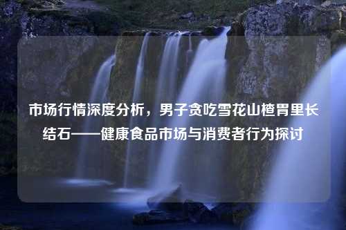 市场行情深度分析，男子贪吃雪花山楂胃里长结石——健康食品市场与消费者行为探讨