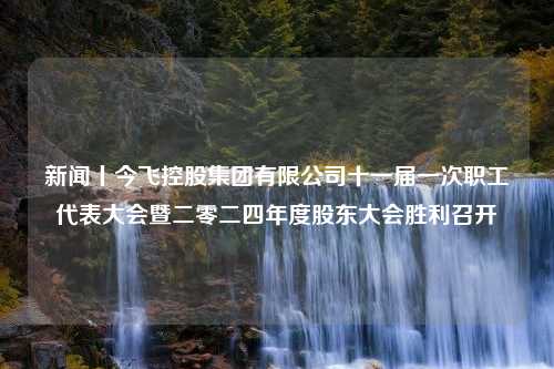 新闻丨今飞控股集团有限公司十一届一次职工代表大会暨二零二四年度股东大会胜利召开