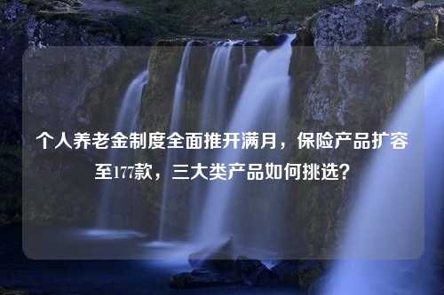 个人养老金制度全面推开满月，保险产品扩容至177款，三大类产品如何挑选？