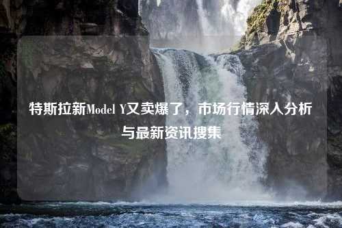 特斯拉新Model Y又卖爆了，市场行情深入分析与最新资讯搜集