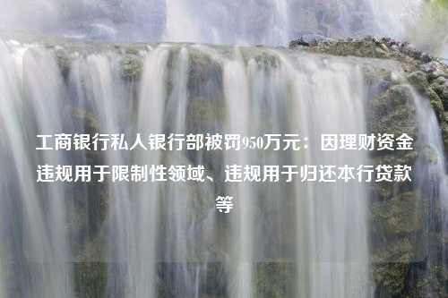 工商银行私人银行部被罚950万元：因理财资金违规用于限制性领域、违规用于归还本行贷款等