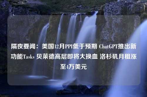 隔夜要闻：美国12月PPI低于预期 ChatGPT推出新功能Tasks 贝莱德高层即将大换血 洛杉矶月租涨至4万美元