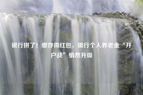 银行拼了！缴存得红包，银行个人养老金“开户战”悄然升级