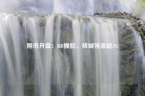 期市开盘：BR橡胶、烧碱等涨超3%