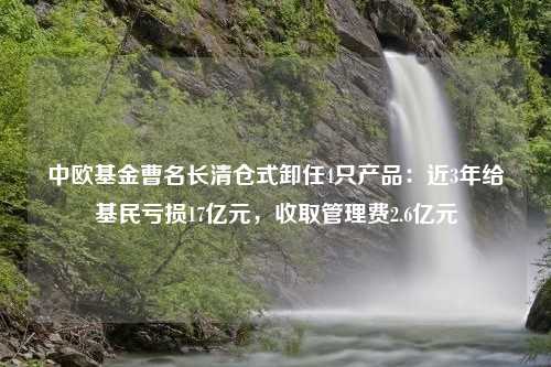 中欧基金曹名长清仓式卸任4只产品：近3年给基民亏损17亿元，收取管理费2.6亿元