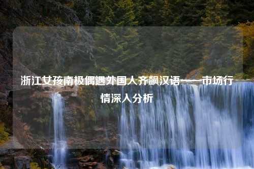 浙江女孩南极偶遇外国人齐飙汉语——市场行情深入分析