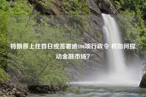 特朗普上任首日或签署逾100项行政令 将如何搅动金融市场？