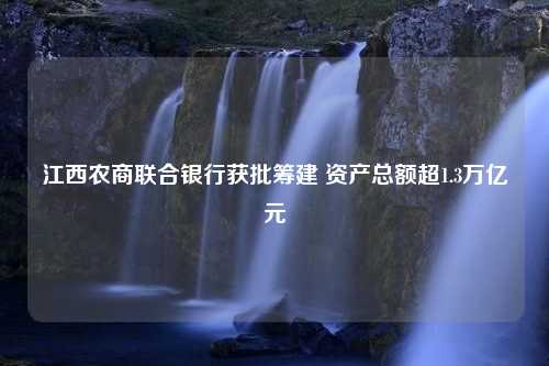 江西农商联合银行获批筹建 资产总额超1.3万亿元