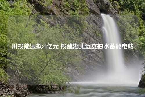 川投能源拟82亿元 投建湖北远安抽水蓄能电站